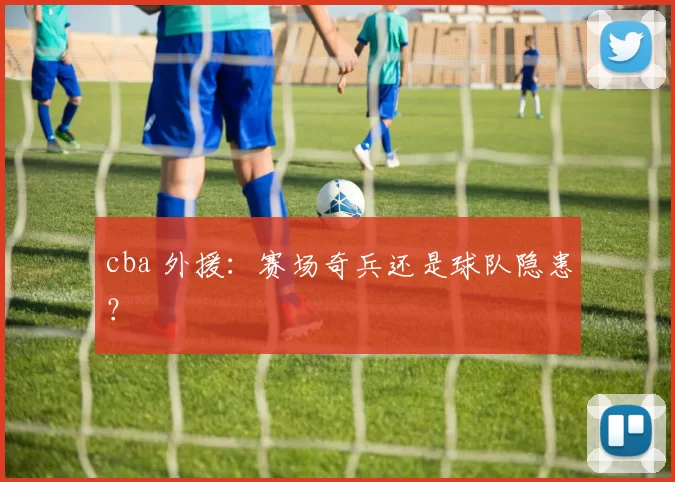 cba 外援:赛场奇兵还是球队隐患?