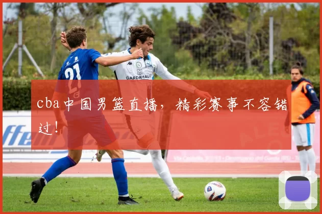 cba中国男篮直播，精彩赛事不容错过！