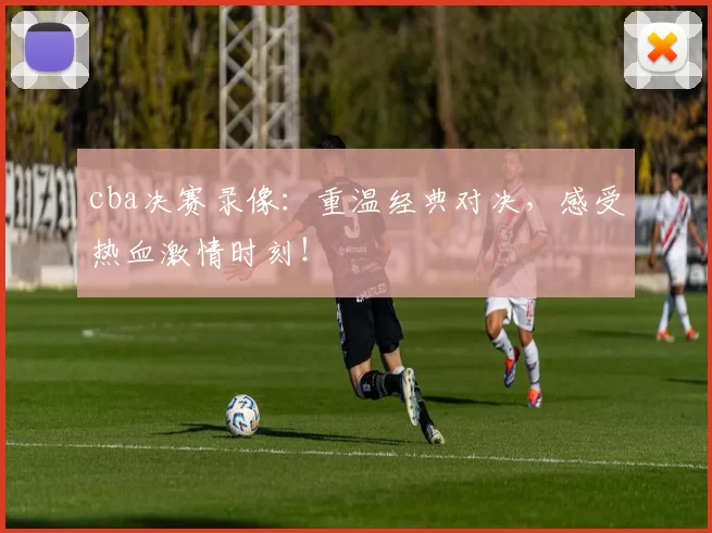 cba决赛录像：重温经典对决，感受热血激情时刻！